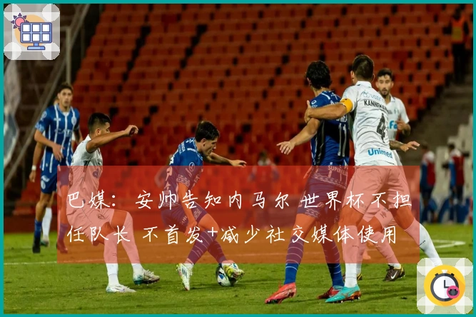 巴媒：安帅告知内马尔 世界杯不担任队长 不首发+减少社交媒体使用