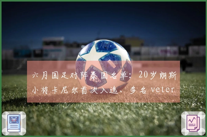 六月国足对阵泰国名单：20岁朗斯小将卡尼尔首次入选、多名 veteran 同时入选